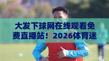 大发下球网在线观看免费直播站！2026体育迷必看的全网观赛指南