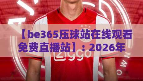 【be365压球站在线观看免费直播站】: 2026年最新观赛指南与深度评测