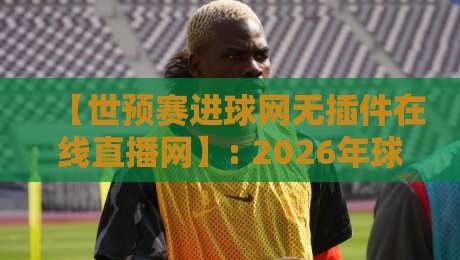 【世预赛进球网无插件在线直播网】: 2026年球迷实测推荐与避坑指南 【世预赛进球网无插件在线直播网】: 2026年球迷实测推荐与避坑指南