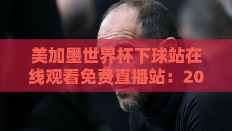 美加墨世界杯下球站在线观看免费直播站：2026年观赛指南与避坑建议