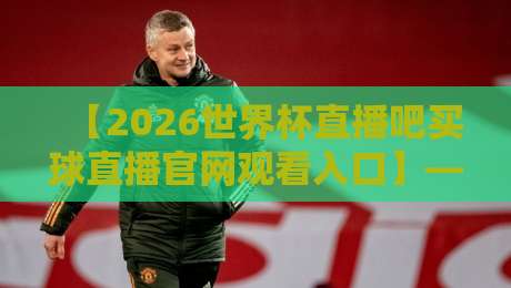 【2026世界杯直播吧买球直播官网观看入口】——全网最全观赛指南（附避坑攻略）