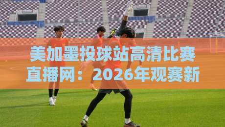 美加墨投球站高清比赛直播网:2026年观赛新体验,你试过没? 美加墨投球站高清比赛直播网:2026年观赛新体验,你试过没?