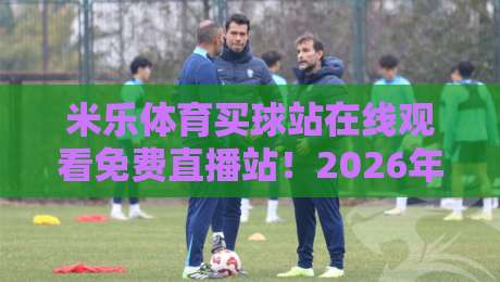 米乐体育买球站在线观看免费直播站！2026年最全观赛指南与实测体验