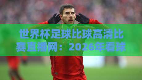 世界杯足球比球高清比赛直播网：2026年看球新姿势，你选对平台了吗？
