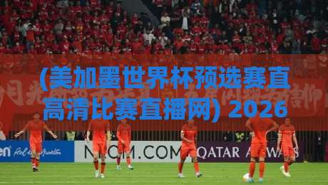 (美加墨世界杯预选赛直高清比赛直播网) 2026观赛全攻略：高清流畅+多机位体验
