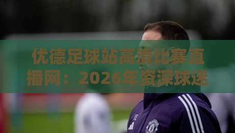优德足球站高清比赛直播网：2026年资深球迷私藏的观赛神站