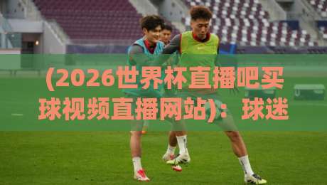(2026世界杯直播吧买球视频直播网站):球迷老炮儿必藏的五大观赛神器,你不试试? (2026世界杯直播吧买球视频直播网站):球迷老炮儿必藏的五大观赛神器,你不试试?