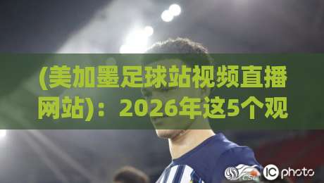 (美加墨足球站视频直播网站)：2026年这5个观赛渠道，懂球的老铁都在用