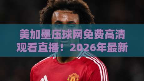 美加墨压球网免费高清观看直播！2026年最新观赛指南