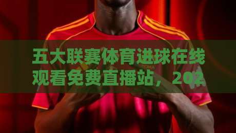 五大联赛体育进球在线观看免费直播站，2026年最全观赛指南来了！