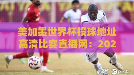 美加墨世界杯投球地址高清比赛直播网：2026年球迷必备指南