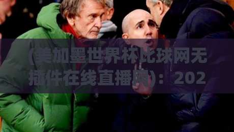 (美加墨世界杯比球网无插件在线直播网)：2026年看球不卡顿的终极指南