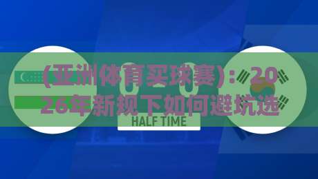 (亚洲体育买球赛)：2026年新规下如何避坑选平台？