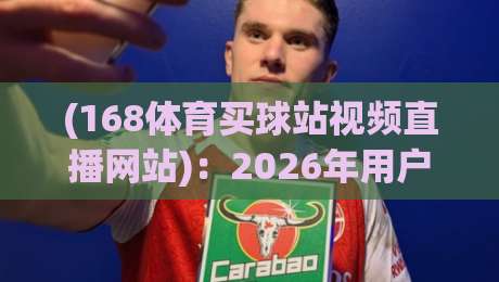 (168体育买球站视频直播网站)：2026年用户实测反馈与避坑指南