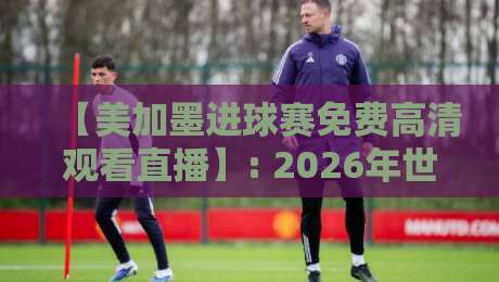 【美加墨进球赛免费高清观看直播】: 2026年世界杯观赛，这些渠道让你过足瘾