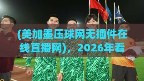 (美加墨压球网无插件在线直播网)，2026年看球新姿势，你get了吗？
