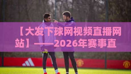 【大发下球网视频直播网站】——2026年赛事直播体验深度解析（大发下球网视频直播网站）