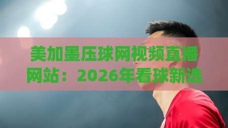 美加墨压球网视频直播网站：2026年看球新选择，(美加墨压球网视频直播网站)体验升级