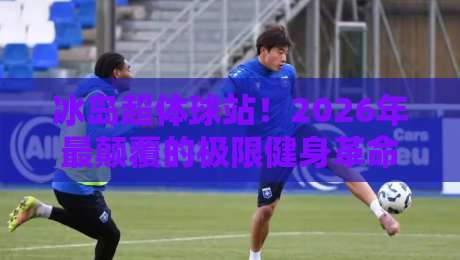 冰岛超体球站！2026年最颠覆的极限健身革命来了？