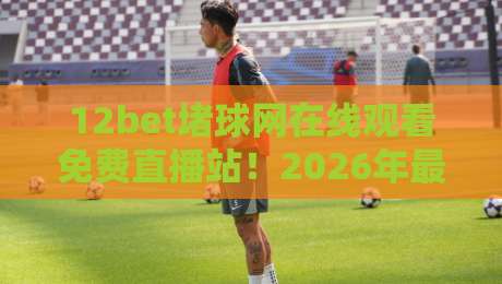 12bet堵球网在线观看免费直播站！2026年最新实测体验与避坑指南