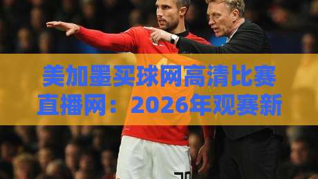 美加墨买球网高清比赛直播网:2026年观赛新选择(美加墨买球网高清比赛直播网)深度测评 美加墨买球网高清比赛直播网:2026年观赛新选择(美加墨买球网高清比赛直播网)深度测评