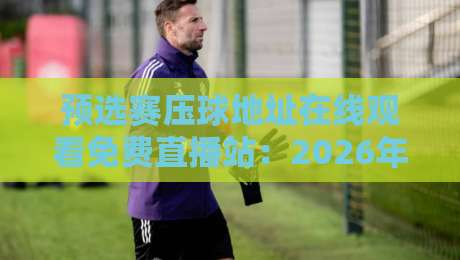 预选赛压球地址在线观看免费直播站:2026年世界杯预选赛观赛与预测全攻略 预选赛压球地址在线观看免费直播站:2026年世界杯预选赛观赛与预测全攻略