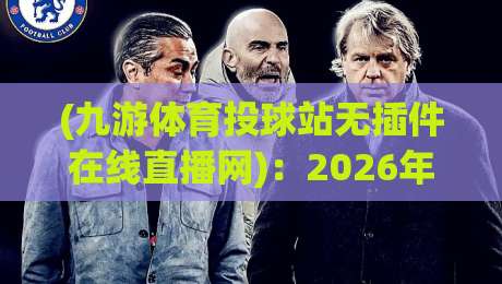 (九游体育投球站无插件在线直播网):2026年看球新姿势,不用插件照样嗨! (九游体育投球站无插件在线直播网):2026年看球新姿势,不用插件照样嗨!