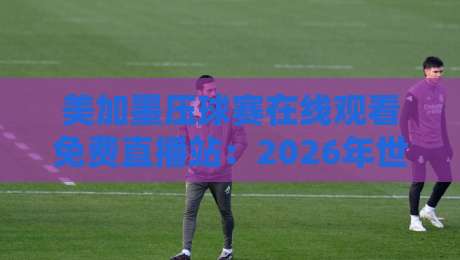 美加墨压球赛在线观看免费直播站：2026年世界杯这样看才过瘾！