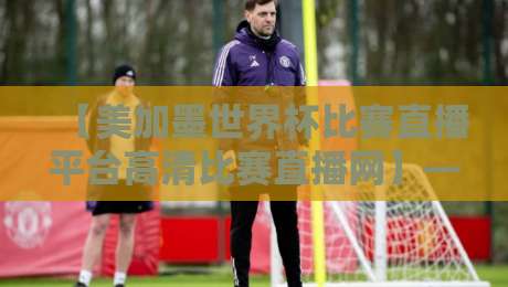 【美加墨世界杯比赛直播平台高清比赛直播网】——2026年看球必选这3家！