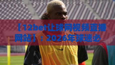 【12bet让球网视频直播网站】: 2026年球迷必看的高清观赛指南与避坑经验 【12bet让球网视频直播网站】: 2026年球迷必看的高清观赛指南与避坑经验