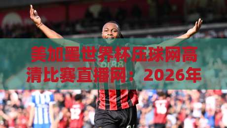 美加墨世界杯压球网高清比赛直播网：2026年球迷必备观赛指南与实测攻略
