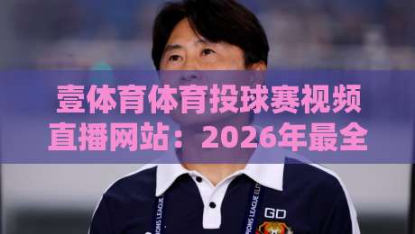 壹体育体育投球赛视频直播网站:2026年最全观赛指南与实用评测