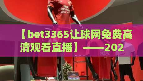 【bet3365让球网免费高清观看直播】——2026年球迷必备的观赛新姿势！