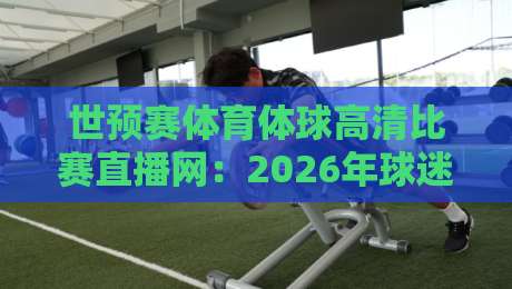 世预赛体育体球高清比赛直播网:2026年球迷必备观赛指南与平台实测
