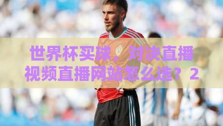 世界杯买球，对决直播视频直播网站怎么选？2026观赛指南来了