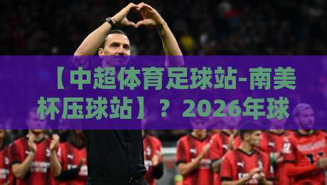 【中超体育足球站-南美杯压球站】？2026年球迷必看的五大实战策略！