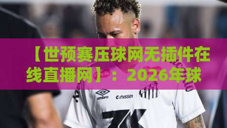 【世预赛压球网无插件在线直播网】：2026年球迷看球新方式，高清流畅不卡顿！