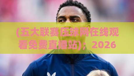 (五大联赛压球网在线观看免费直播站)；2026年老球迷私藏观赛指南