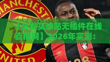 【必发买球站无插件在线直播网】2026年实测:这家的直播体验,还真有点东西