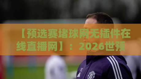 【预选赛堵球网无插件在线直播网】:2026世预赛观赛新姿势,不看血亏!