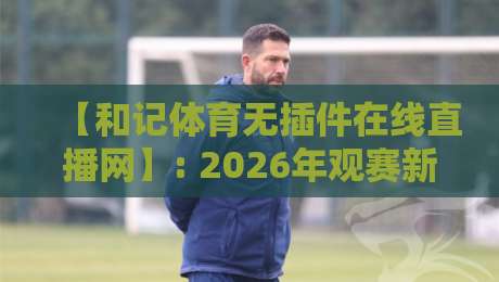 【和记体育无插件在线直播网】: 2026年观赛新体验，你还在找插件吗？