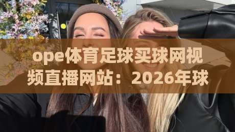 ope体育足球买球网视频直播网站：2026年球迷必看的五大升级亮点