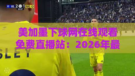 美加墨下球网在线观看免费直播站:2026年最新观赛指南与避坑攻略