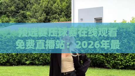 预选赛压球赛在线观看免费直播站:2026年最全观赛指南与避坑技巧
