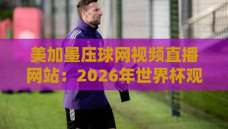 美加墨压球网视频直播网站:2026年世界杯观赛与预测指南