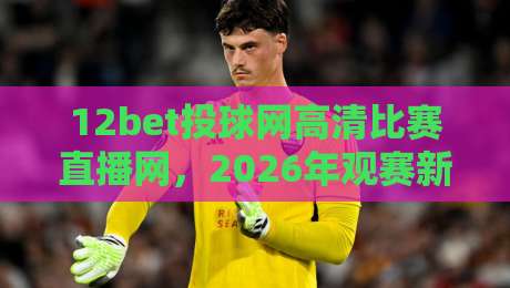 12bet投球网高清比赛直播网，2026年观赛新体验（高清直播）