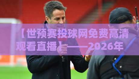 【世预赛投球网免费高清观看直播】——2026年球迷必看的五大免费渠道与避坑指南