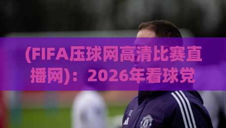(FIFA压球网高清比赛直播网):2026年看球党必备的宝藏平台,懂的自然懂