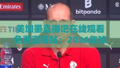 美加墨直播吧在线观看免费直播站:2026年球迷必备的观赛指南