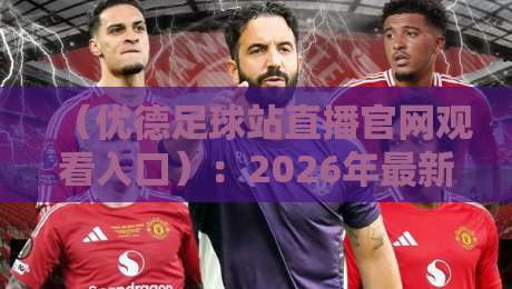 (优德足球站直播官网观看入口):2026年最新观赛指南与实用避坑技巧